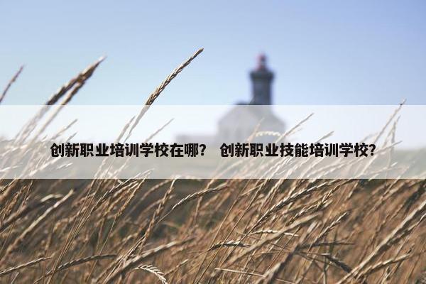 创新职业培训学校在哪？ 创新职业技能培训学校？