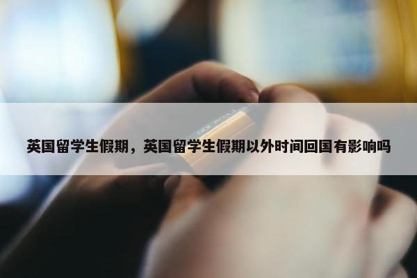 英国留学生假期，英国留学生假期以外时间回国有影响吗