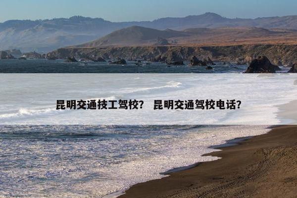 昆明交通技工驾校？ 昆明交通驾校电话？