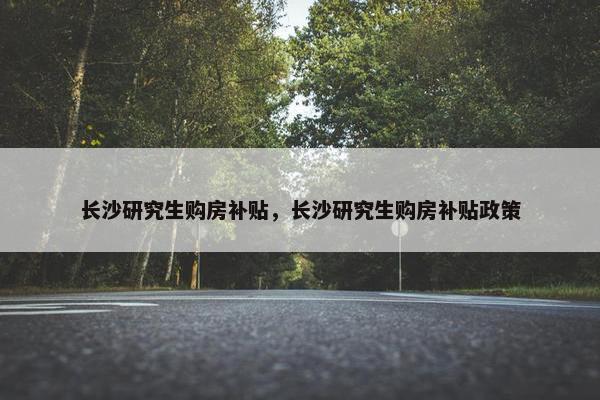 长沙研究生购房补贴，长沙研究生购房补贴政策