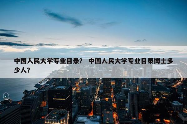 中国人民大学专业目录？ 中国人民大学专业目录博士多少人？
