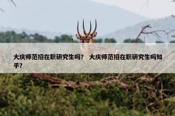 大庆师范招在职研究生吗？ 大庆师范招在职研究生吗知乎？