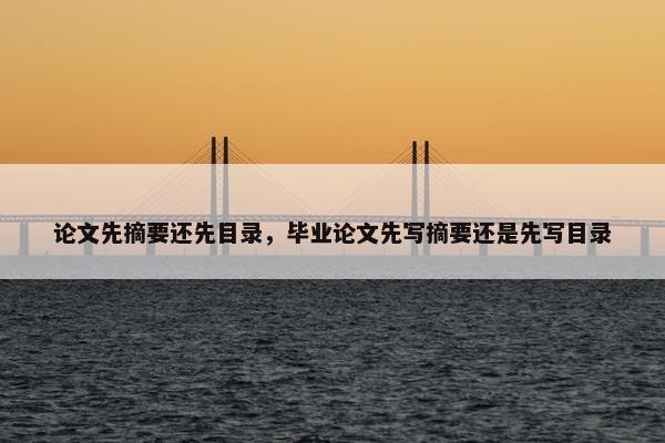 论文先摘要还先目录，毕业论文先写摘要还是先写目录