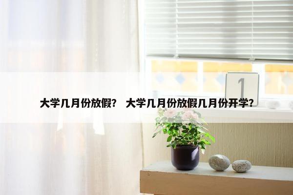 大学几月份放假？ 大学几月份放假几月份开学？