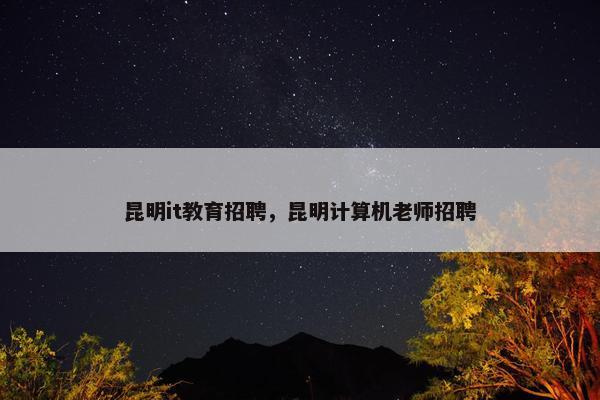 昆明it教育招聘，昆明计算机老师招聘