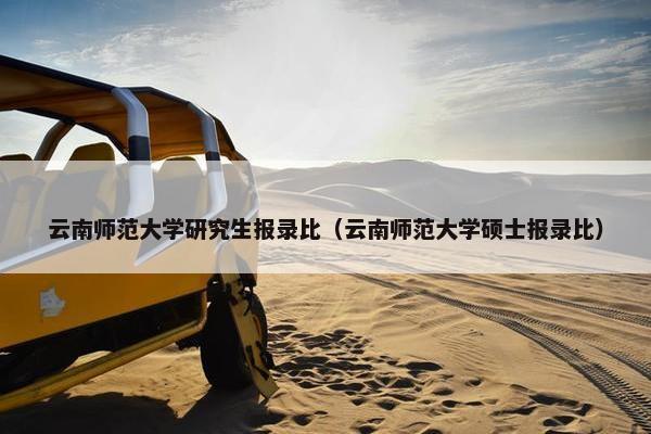 云南师范大学研究生报录比（云南师范大学硕士报录比）