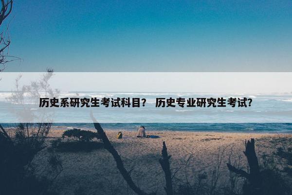 历史系研究生考试科目？ 历史专业研究生考试？