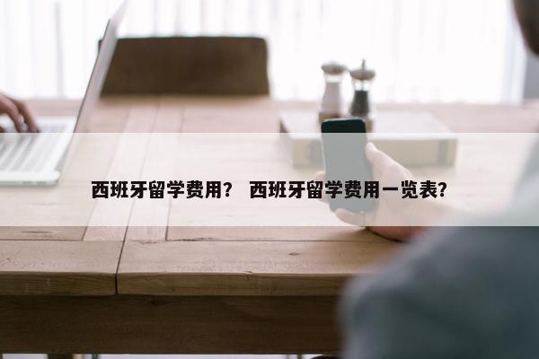 西班牙留学费用？ 西班牙留学费用一览表？