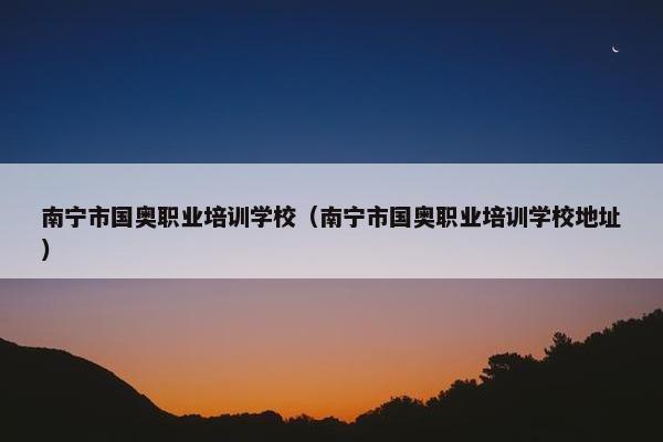 南宁市国奥职业培训学校（南宁市国奥职业培训学校地址）