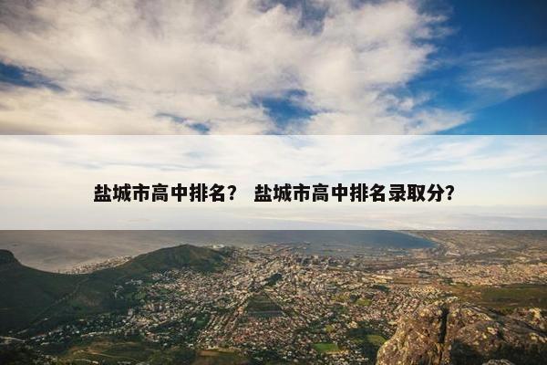 盐城市高中排名？ 盐城市高中排名录取分？