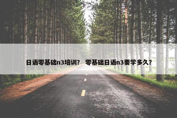 日语零基础n3培训？ 零基础日语n3要学多久？