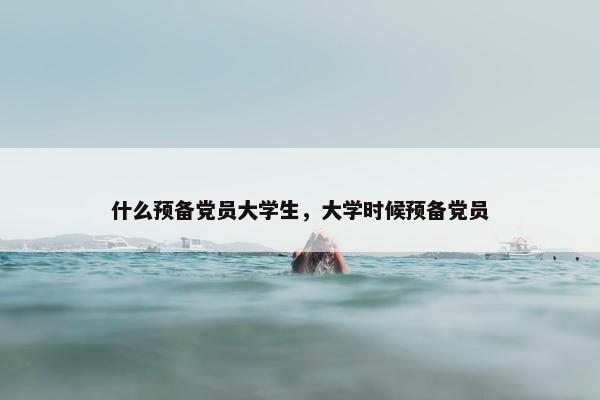 什么预备党员大学生，大学时候预备党员