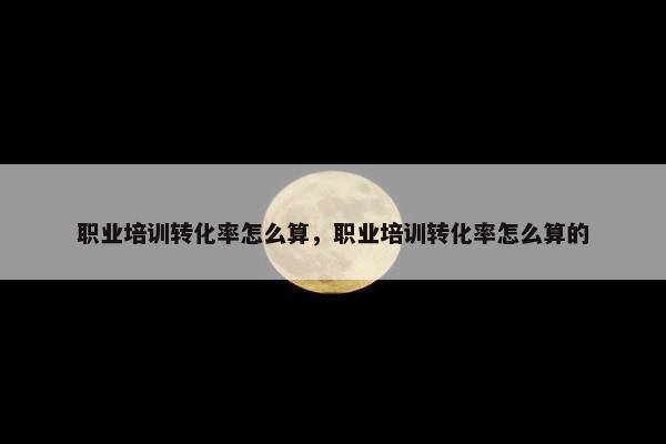 职业培训转化率怎么算，职业培训转化率怎么算的