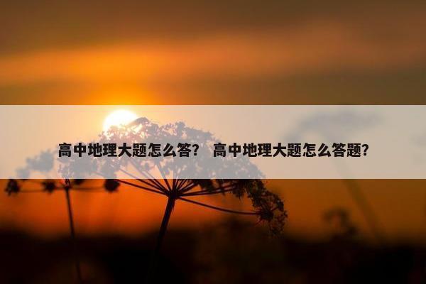高中地理大题怎么答？ 高中地理大题怎么答题？