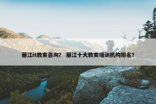 丽江it教育咨询？ 丽江十大教育培训机构排名？