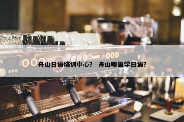 舟山日语培训中心？ 舟山哪里学日语？