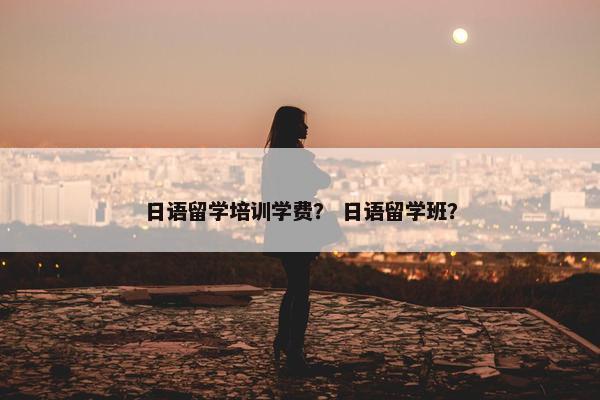 日语留学培训学费？ 日语留学班？