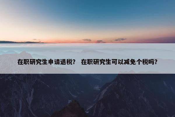 在职研究生申请退税？ 在职研究生可以减免个税吗？