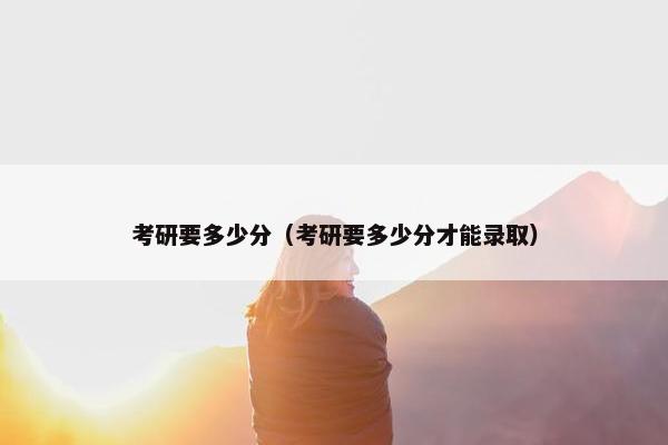 考研要多少分（考研要多少分才能录取）