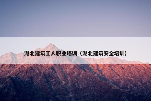 湖北建筑工人职业培训（湖北建筑安全培训）