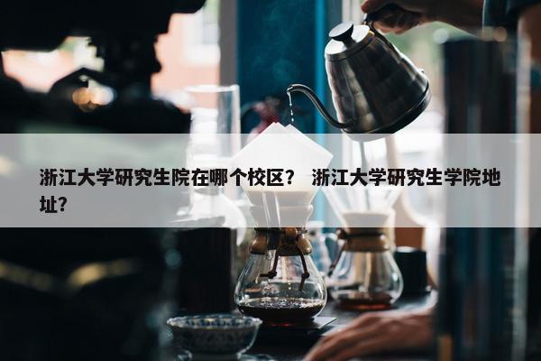 浙江大学研究生院在哪个校区？ 浙江大学研究生学院地址？
