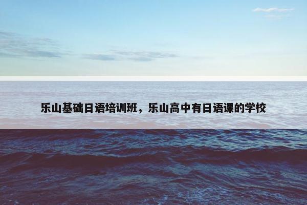 乐山基础日语培训班，乐山高中有日语课的学校