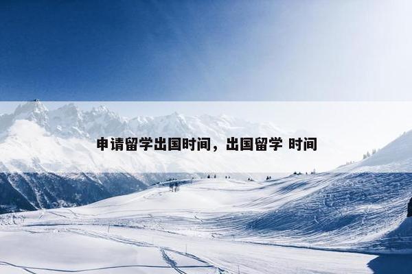 申请留学出国时间，出国留学 时间