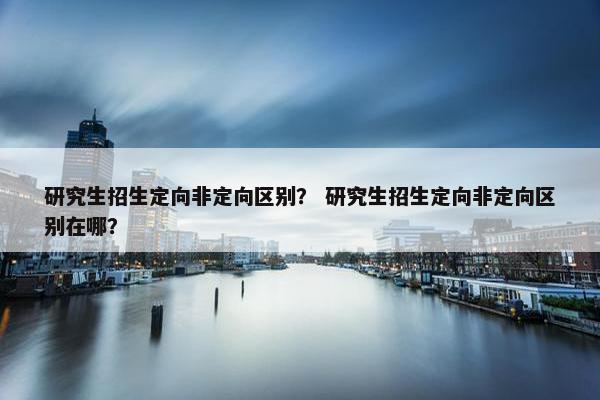 研究生招生定向非定向区别？ 研究生招生定向非定向区别在哪？