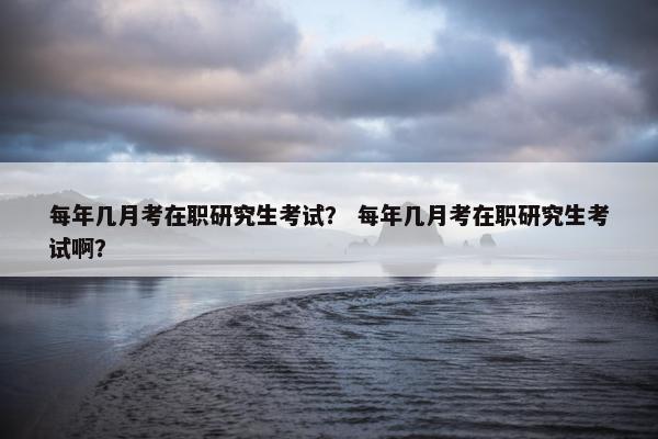 每年几月考在职研究生考试？ 每年几月考在职研究生考试啊？