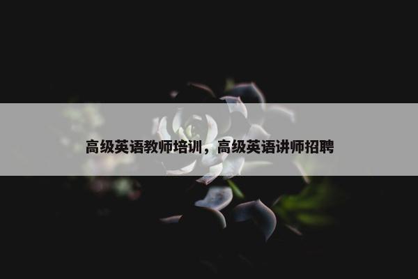 高级英语教师培训，高级英语讲师招聘