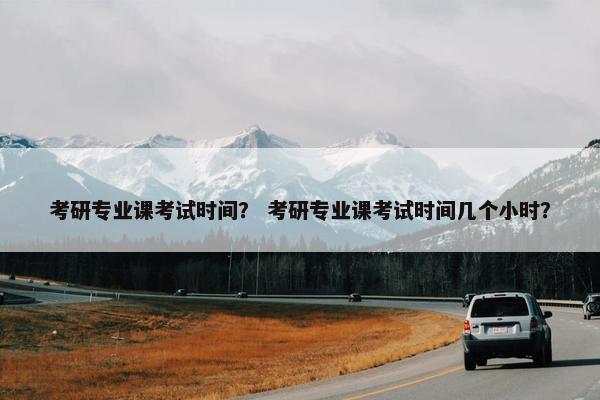 考研专业课考试时间？ 考研专业课考试时间几个小时？