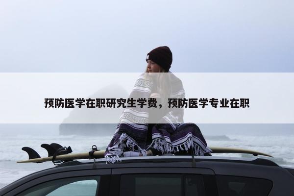 预防医学在职研究生学费，预防医学专业在职