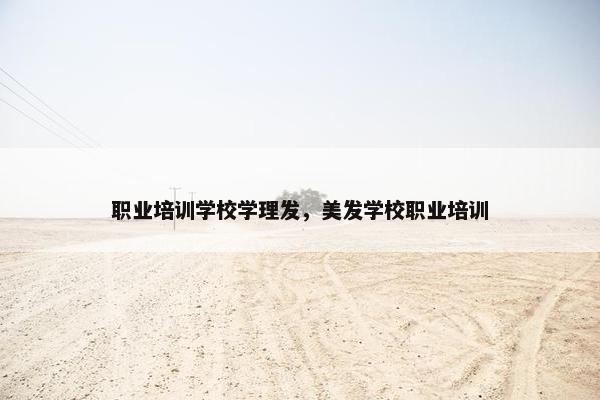 职业培训学校学理发，美发学校职业培训