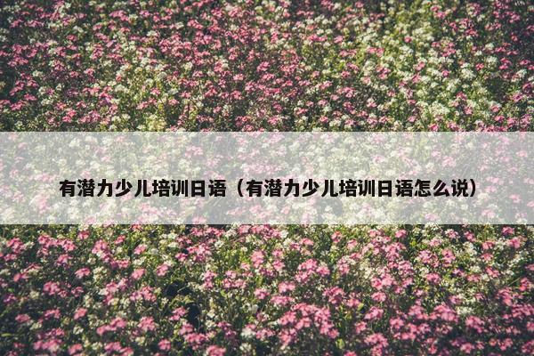 有潜力少儿培训日语（有潜力少儿培训日语怎么说）