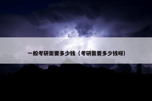 一般考研需要多少钱（考研需要多少钱呀）