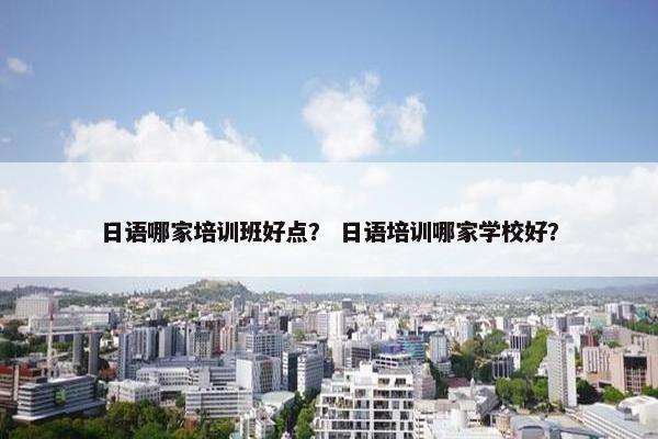 日语哪家培训班好点？ 日语培训哪家学校好？