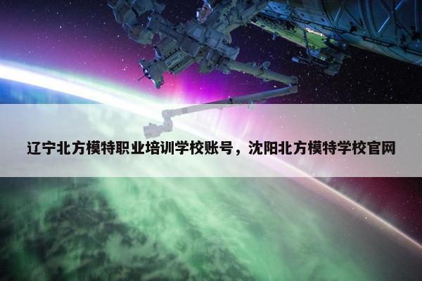 辽宁北方模特职业培训学校账号，沈阳北方模特学校官网