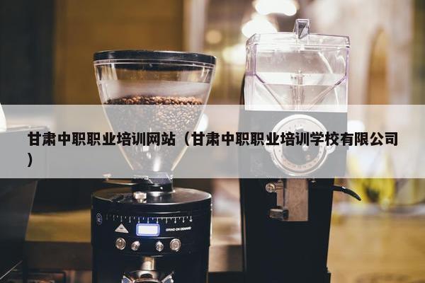 甘肃中职职业培训网站（甘肃中职职业培训学校有限公司）