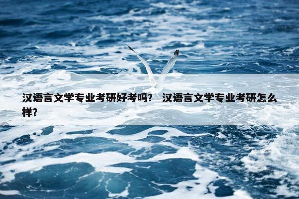 汉语言文学专业考研好考吗？ 汉语言文学专业考研怎么样？