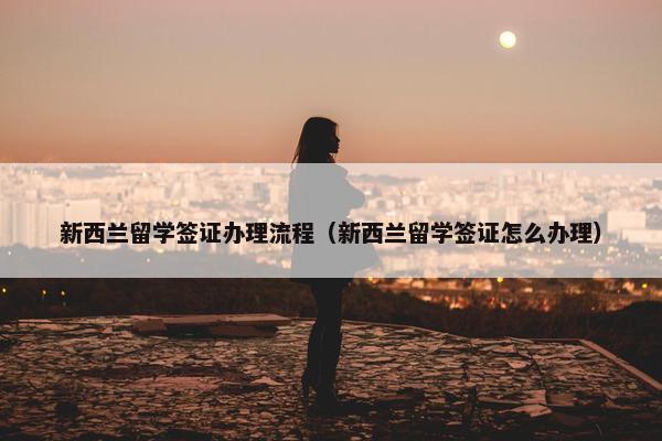 新西兰留学签证办理流程（新西兰留学签证怎么办理）