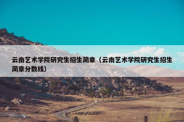 云南艺术学院研究生招生简章（云南艺术学院研究生招生简章分数线）