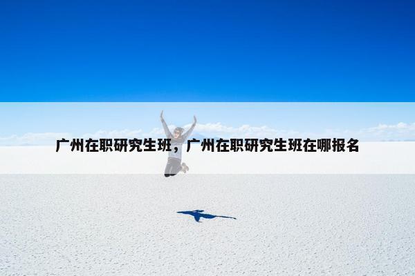 广州在职研究生班，广州在职研究生班在哪报名