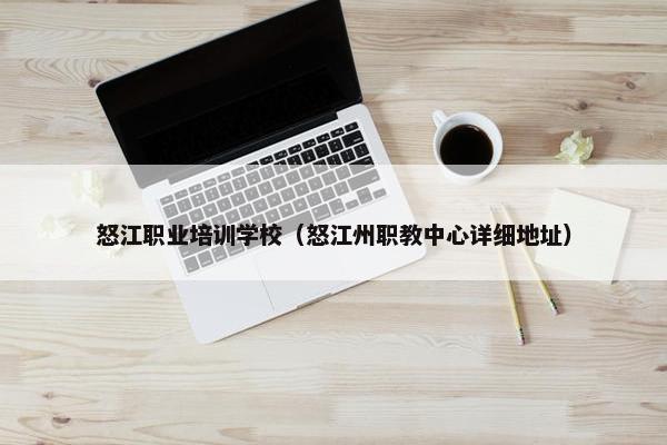 怒江职业培训学校（怒江州职教中心详细地址）