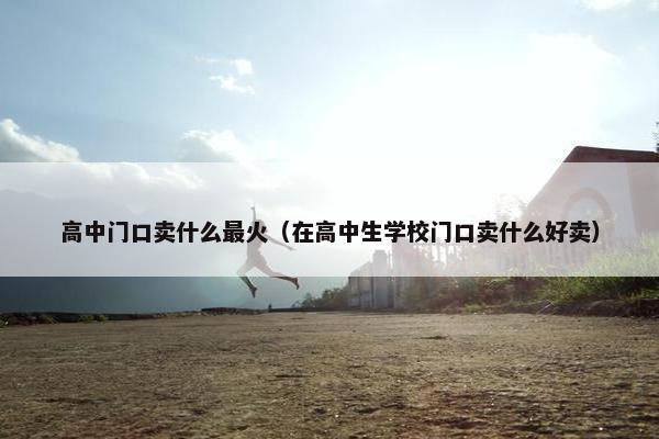 高中门口卖什么最火（在高中生学校门口卖什么好卖）