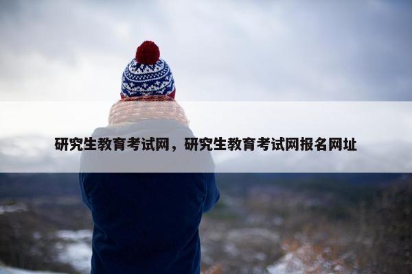 研究生教育考试网，研究生教育考试网报名网址