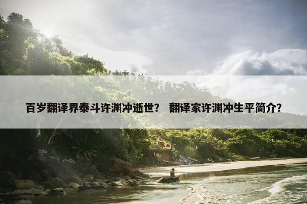 百岁翻译界泰斗许渊冲逝世？ 翻译家许渊冲生平简介？