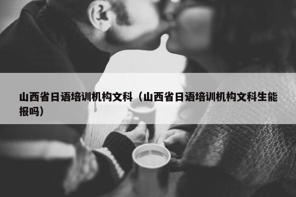 山西省日语培训机构文科（山西省日语培训机构文科生能报吗）
