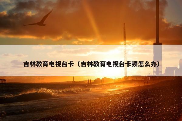 吉林教育电视台卡（吉林教育电视台卡顿怎么办）