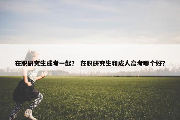 在职研究生成考一起？ 在职研究生和成人高考哪个好？