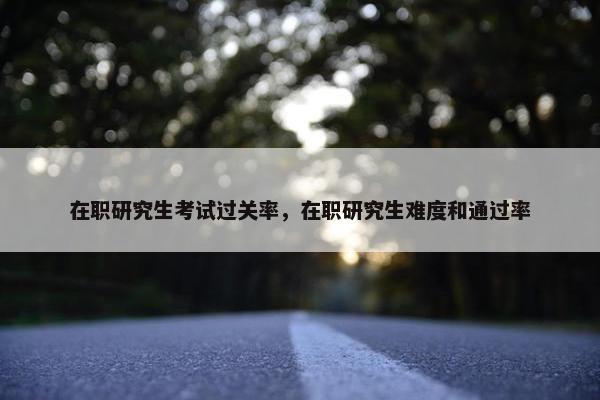 在职研究生考试过关率，在职研究生难度和通过率